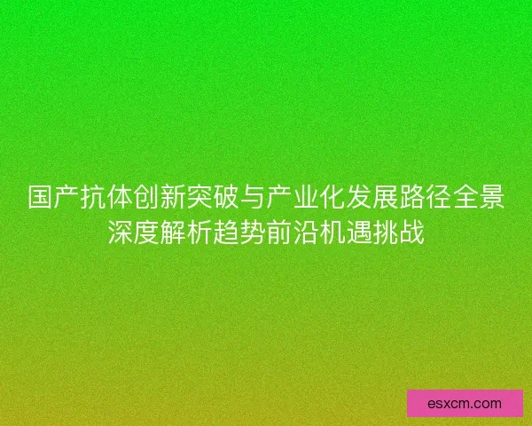 国产抗体创新突破与产业化发展路径全景深度解析趋势前沿机遇挑战