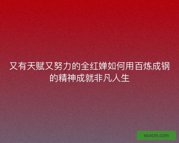 又有天赋又努力的全红婵如何用百炼成钢的精神成就非凡人生